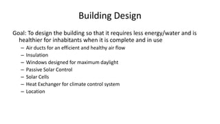 Building Design
Goal: To design the building so that it requires less energy/water and is
healthier for inhabitants when it is complete and in use
– Air ducts for an efficient and healthy air flow
– Insulation
– Windows designed for maximum daylight
– Passive Solar Control
– Solar Cells
– Heat Exchanger for climate control system
– Location
 