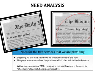 NEED ANALYSIS

Need for the two services that we are providing
• Disposing PC waste in an innovative way is the need of the hour
• The government subsidizes the products which plan to handle the E-waste
• With a large number of SMEs rising up in the past few years, the need for
”affordable” cloud solutions is an imperative.

 