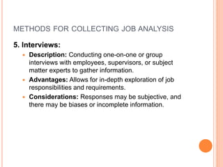 METHODS FOR COLLECTING JOB ANALYSIS
5. Interviews:
 Description: Conducting one-on-one or group
interviews with employees, supervisors, or subject
matter experts to gather information.
 Advantages: Allows for in-depth exploration of job
responsibilities and requirements.
 Considerations: Responses may be subjective, and
there may be biases or incomplete information.
 