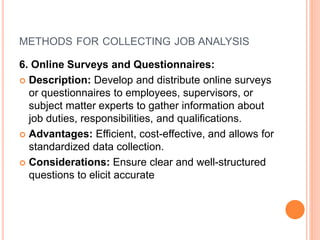 METHODS FOR COLLECTING JOB ANALYSIS
6. Online Surveys and Questionnaires:
 Description: Develop and distribute online surveys
or questionnaires to employees, supervisors, or
subject matter experts to gather information about
job duties, responsibilities, and qualifications.
 Advantages: Efficient, cost-effective, and allows for
standardized data collection.
 Considerations: Ensure clear and well-structured
questions to elicit accurate
 