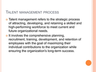 TALENT MANAGEMENT PROCESS
 Talent management refers to the strategic process
of attracting, developing, and retaining a skilled and
high-performing workforce to meet current and
future organizational needs.
 It involves the comprehensive planning,
recruitment, training, development, and retention of
employees with the goal of maximizing their
individual contributions to the organization while
ensuring the organization's long-term success.
 