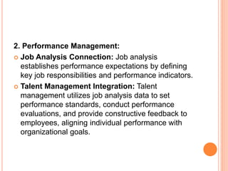 2. Performance Management:
 Job Analysis Connection: Job analysis
establishes performance expectations by defining
key job responsibilities and performance indicators.
 Talent Management Integration: Talent
management utilizes job analysis data to set
performance standards, conduct performance
evaluations, and provide constructive feedback to
employees, aligning individual performance with
organizational goals.
 