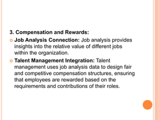 3. Compensation and Rewards:
 Job Analysis Connection: Job analysis provides
insights into the relative value of different jobs
within the organization.
 Talent Management Integration: Talent
management uses job analysis data to design fair
and competitive compensation structures, ensuring
that employees are rewarded based on the
requirements and contributions of their roles.
 