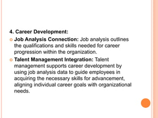 4. Career Development:
 Job Analysis Connection: Job analysis outlines
the qualifications and skills needed for career
progression within the organization.
 Talent Management Integration: Talent
management supports career development by
using job analysis data to guide employees in
acquiring the necessary skills for advancement,
aligning individual career goals with organizational
needs.
 