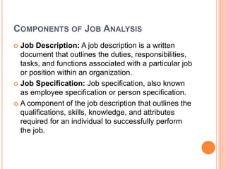 COMPONENTS OF JOB ANALYSIS
 Job Description: A job description is a written
document that outlines the duties, responsibilities,
tasks, and functions associated with a particular job
or position within an organization.
 Job Specification: Job specification, also known
as employee specification or person specification.
 A component of the job description that outlines the
qualifications, skills, knowledge, and attributes
required for an individual to successfully perform
the job.
 