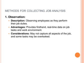 METHODS FOR COLLECTING JOB ANALYSIS
1. Observation:
 Description: Observing employees as they perform
their job duties.
 Advantages: Provides firsthand, real-time data on job
tasks and work environment.
 Considerations: May not capture all aspects of the job,
and some tasks may be overlooked.
 