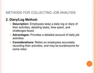 METHODS FOR COLLECTING JOB ANALYSIS
2. Diary/Log Method:
 Description: Employees keep a daily log or diary of
their activities, detailing tasks, time spent, and
challenges faced.
 Advantages: Provides a detailed account of daily job
activities.
 Considerations: Relies on employees accurately
recording their activities, and may be burdensome for
some roles.
 