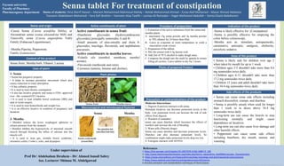 Senna tablet For treatment of constipation
Name of students: Dina Sherif Hassan – Mariam Mohammed Mahmoud Mahdy – Rehab Mohammed Ahmed – Esraa Atef Mohamed – Manar Ahmed Abdelaziz
Tasneem Abdelaleem Mohamed – Yara Sofi Ibrahim – Yasmeen Ataa Tawfik – Lamiaa Ali Ramadan – Hager Mohamed Abdullah – Somia Elsaid Abdelkarem
Prof Dr/ Abdelsalam Ibrahem - Dr/ Ahmed Ismail Sabry
Ass. Lecturer/ Shimaa M. Abdelgawad
Under supervision of 1.https://link.springer.com/chapter/10.1007/978-3-030-16807-0_168
2. http://www.botanicalauthentication.org/index.php/Senna_alexandrina_(leaf)#Microscopic_Characteristics
3. https://www.sciencedirect.com/topics/pharmacology-toxicology-and-pharmaceutical-science/senna
4.https://www.webmd.com/vitamins/ai/ingredientmono-652/senna
5.Areview extraction and standardiztion techniques of Senna leaves
References
-Cassia Senna (Сassia acutifolia Delile), or
Alexandrian senna (senna alexandrina Mill) and
Tinnevelly senna (Cassia angustifolia Vahl)
Family (Fabaceae/Leguminosae).
-Mentha Piperita, Peppermint.
Family (Lamiaceae).
Name and origin
1- Extraction of the active substances from the senna and
mentha plants.
A. macerated 15g senna powder and 5g mentha powder
in 70% ethanol for 24 hours then filter.
B. Leave to evaporate at room temperature to yield a
maceration crude extract.
2- Preparation of the tablets
A. Mix the extract with 4.5g lactose well.
B. Add 2ml of 70 % alcohol to make dough mass.
C. Compress the dough into the mold by spatula to ensure
filling all cavities. Leave tablets to dry for 2 hours.
Uses of plant
Active constituents in senna fruit:
-Dianthrone glycosides (hydroxyanthracene
glycosides) principally sennosides A and B.
-Small amounts of aloe-emodin and rhein 8-
glucosides, mucilage, flavonoids, and naphthalene
precursors.
Active constituents in mentha leaves:
-Volatile oils (menthol, menthone, menthyl
acetate).
-Flavonoids (methoside and rutin).
-Carotenes (tannins, betaine and choline).
Active constituents of plant
-Senna is likely effective for: (Constipation)
-Senna is possibly effective for emptying the
colon before colonoscopy.
-Mentha acts as: stimulant, antispasmodic,
carminative, antiseptic, analgesic, choleretic,
anxiolytic sedative.
Indication of the product
• Senna is likely safe for children over age 2
when taken by mouth for up to 1 week.
• Children ages 2-5 shouldn't take more than 8.6
mg sennosides twice daily.
• Children ages 6-11 shouldn't take more than
17.2 mg sennosides twice daily.
• Children 12 years and adult shouldn't take more
than 34.4 mg sennosides twice daily.
Dose of the product
1- Senna
• Senna has purgative property.
• It helps to increase peristalsis movement which also
causes reduction in water absorption.
• It has cathartic property.
• It is used to treat chronic constipation.
• It also has laxative property and senna is FDA- approved
over –the- counter(OTC) laxative
.• It is used to treat irritable bowel syndrome (IBS) and
anal or rectal surgery.
• It is used to treat hemorrhoids and weight loss.
• It is an effective laxative in condition of pregnancy and
lactation.
2- Mentha
• Menthol relaxes the lower esophageal sphincter to
release pressure from the stomach.
• Menthol inhibits the hyperactivity of intestinal smooth
muscle through blocking the influx of calcium into the
muscle cell.
• It is used to treat gas, irritable bowel syndrome,
ulcerative colitis, Crohn’s, colic, and dyspepsia.
Procedure of preparation
Senna fruits, Mentha herb, Ethanol, Lactose.
Senna Mentha
Labiaceious hair
Macroscopical and microscopical features
Senna fruits Mentha leaves
Photo of prepared Product
Plant photos
Content of the product
• Senna can cause some side effects including
stomach discomfort, cramps, and diarrhea.
• Senna is possibly unsafe when used for longer
than 1 week or in doses above 34.4 mg
sennosides twice daily.
• Long-term use can cause the bowels to stop
functioning normally and might cause
dependence on laxatives.
• Long-term use can also cause liver damage and
other harmful effects.
• Peppermint can cause some side effects
including heartburn, dry mouth, nausea, and
vomiting.
Side effects of the products
Moderate Interactions:
1- Digoxin (Lanoxin) interacts with senna
Stimulant laxatives can decrease potassium levels in the
body. Low potassium levels can increase the risk of side
effects from digoxin.
2- Warfarin (Coumadin)
senna can cause diarrhea which increases the effects of
warfarin and increase the risk of bleeding.
3- Water pills (Diuretic drugs)
Senna can cause diarrhea and decrease potassium levels.
Diuretics can also decrease potassium levels. So
combination might make potassium levels drop too low.
4- Estrogens interacts with SENNA.
Precaution or contraindications of the product
Fayoum university
Faculty of Pharmacy
Pharmacognosy department
 