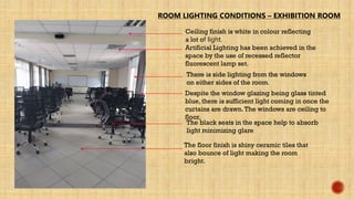ROOM LIGHTING CONDITIONS – EXHIBITION ROOM
Ceiling finish is white in colour reflecting
a lot of light.
Artificial Lighting has been achieved in the
space by the use of recessed reflector
fluorescent lamp set.
Despite the window glazing being glass tinted
blue, there is sufficient light coming in once the
curtains are drawn.The windows are ceiling to
floor.
There is side lighting from the windows
on either sides of the room.
The floor finish is shiny ceramic tiles that
also bounce of light making the room
bright.
The black seats in the space help to absorb
light minimizing glare
 