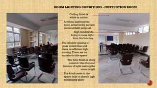 ROOM LIGHTING CONDITIONS - INSTRUCTION ROOM
The floor finish is shiny
ceramic tiles that also
bounce of light making the
room bright
Ceiling finish is
white in colour.
The window glazing is
glass tinted blue and
there is sufficient light
coming.There are no
curtains in this space
Artificial Lighting has
been achieved by surface
mounted LED lamp set.
High windows to
bring in more light
from the balcony.
The black seats in the
space help to absorb light
minimizing glare
 