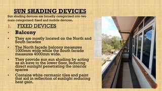 Sun shading devices are broadly categorized into two
main categorized: fixed and mobile devices.
1. FIXED DEVICES
• Balcony
 They are mostly located on the North and
South facades
 The North façade balcony measures
1000mm wide while the South facade
measures 4000mm wide.
 They provide sun sun shading by acting
as an eave to the lower floor, reducing
direct sunlight penetrating the interior
spaces
 Contains white cermanic tiles and paint
that aid in reflection of sunlight reducing
heat gain.
SUN SHADING DEVICES
 