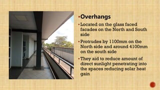 Overhangs
Located on the glass faced
facades on the North and South
side
Protrudes by 1100mm on the
North side and around 4100mm
on the south side
They aid to reduce amount of
direct sunlight penetrating into
the spaces reducing solar heat
gain
 
