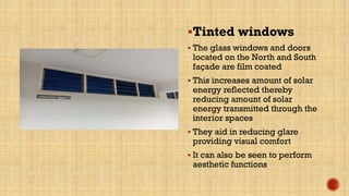 Tinted windows
 The glass windows and doors
located on the North and South
façade are film coated
 This increases amount of solar
energy reflected thereby
reducing amount of solar
energy transmitted through the
interior spaces
 They aid in reducing glare
providing visual comfort
 It can also be seen to perform
aesthetic functions
 