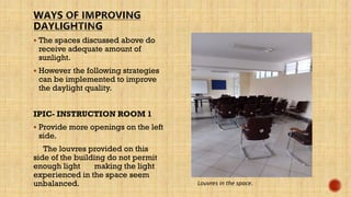  The spaces discussed above do
receive adequate amount of
sunlight.
 However the following strategies
can be implemented to improve
the daylight quality.
IPIC- INSTRUCTION ROOM 1
 Provide more openings on the left
side.
The louvres provided on this
side of the building do not permit
enough light making the light
experienced in the space seem
unbalanced. Louvres in the space.
 