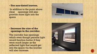  Use non-tinted louvres.
In addition to the point above
clear openings will also
provide more light into the
space
 Increase the size of the
openings in the corridor.
The corridor has openings
which even though permits light
would function better if they
were much larger as the
reflected light that would get
into the space via the louvres
will also increase.
 Louvres in the spac
 