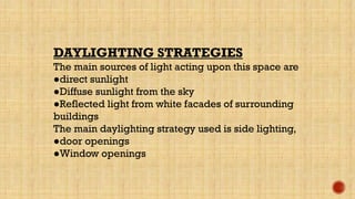 DAYLIGHTING STRATEGIES
The main sources of light acting upon this space are
●direct sunlight
●Diffuse sunlight from the sky
●Reflected light from white facades of surrounding
buildings
The main daylighting strategy used is side lighting,
●door openings
●Window openings
 