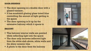 DOOR OPENINGS
 The door opening is a double door with a
glazed transom .
 It has sunshield glazing glass tinted blue
controlling the amount of light getting in
the space
 The door opening is lit up by the
extensive balcony which it opens to
BALCONY
 This balcony interior walls are painted
white reflecting light into the space
 The door only recieves reflected light
from the white slab above, white walls and
the shiny ceramic tiles
 A photo to the door from the balcony
 
