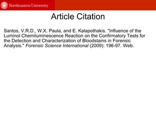 Article Citation Santos, V.R.D., W.X. Paula, and E. Kalapothakis. "Influence of the  Luminol Chemiluminescence Reaction on the Confirmatory Tests for the Detection and Characterization of Bloodstains in Forensic Analysis."  Forensic Science International  (2009): 196-97. Web. 
