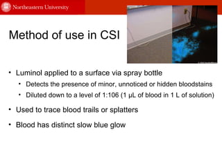 Method of use in CSI Luminol applied to a surface via spray bottle  Detects the presence of minor, unnoticed or hidden bloodstains  Diluted down to a level of 1:106 (1 μL of blood in 1 L of solution) Used to trace blood trails or splatters Blood has distinct slow blue glow 