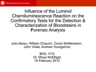 Influence of the Luminol Chemiluminescence Reaction on the Confirmatory Tests for the Detection & Characterization of Bloodstains in Forensic Analysis ﻿ Julio Abreu, William Chauvin, Conor McMenamin,  John Vitale, Andrew Youngstrom BIOL 1115 Dr. Missy McElligot 16 February 2012 