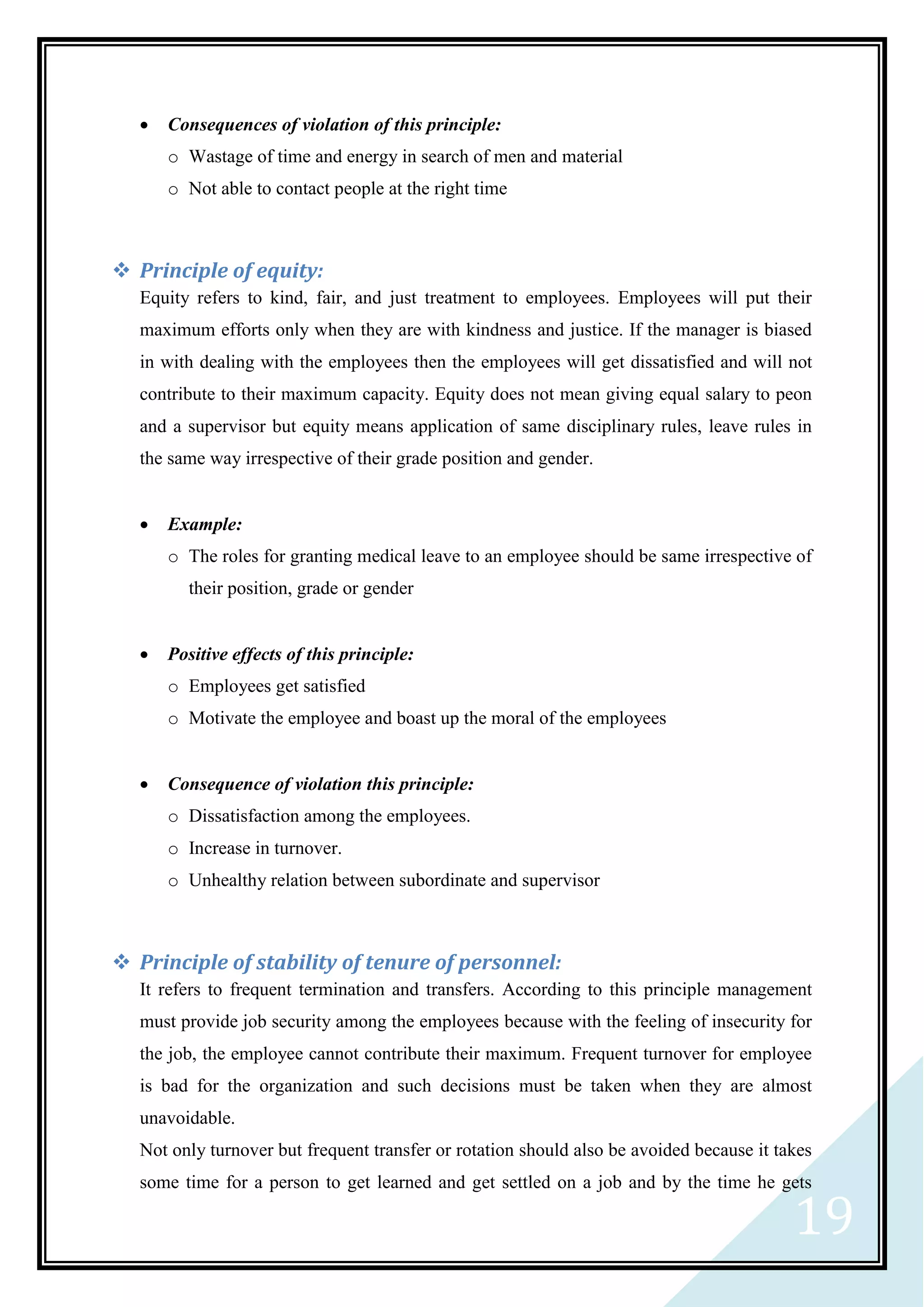 19
 Consequences of violation of this principle:
o Wastage of time and energy in search of men and material
o Not able to contact people at the right time
 Principle of equity:
Equity refers to kind, fair, and just treatment to employees. Employees will put their
maximum efforts only when they are with kindness and justice. If the manager is biased
in with dealing with the employees then the employees will get dissatisfied and will not
contribute to their maximum capacity. Equity does not mean giving equal salary to peon
and a supervisor but equity means application of same disciplinary rules, leave rules in
the same way irrespective of their grade position and gender.
 Example:
o The roles for granting medical leave to an employee should be same irrespective of
their position, grade or gender
 Positive effects of this principle:
o Employees get satisfied
o Motivate the employee and boast up the moral of the employees
 Consequence of violation this principle:
o Dissatisfaction among the employees.
o Increase in turnover.
o Unhealthy relation between subordinate and supervisor
 Principle of stability of tenure of personnel:
It refers to frequent termination and transfers. According to this principle management
must provide job security among the employees because with the feeling of insecurity for
the job, the employee cannot contribute their maximum. Frequent turnover for employee
is bad for the organization and such decisions must be taken when they are almost
unavoidable.
Not only turnover but frequent transfer or rotation should also be avoided because it takes
some time for a person to get learned and get settled on a job and by the time he gets
 