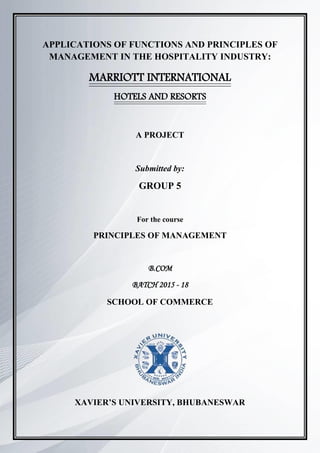 1
APPLICATIONS OF FUNCTIONS AND PRINCIPLES OF
MANAGEMENT IN THE HOSPITALITY INDUSTRY:
MARRIOTT INTERNATIONAL
HOTELS AND RESORTS
A PROJECT
Submitted by:
GROUP 5
For the course
PRINCIPLES OF MANAGEMENT
B.COM
BATCH 2015 - 18
SCHOOL OF COMMERCE
XAVIER’S UNIVERSITY, BHUBANESWAR
 