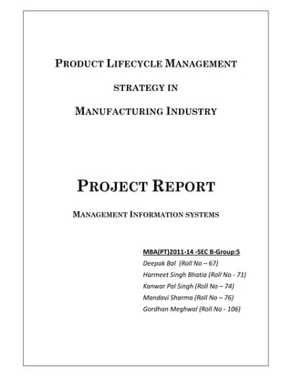 PRODUCT LIFECYCLE MANAGEMENT
STRATEGY IN
MANUFACTURING INDUSTRY
PROJECT REPORT
MANAGEMENT INFORMATION SYSTEMS
MBA(PT)2011-14 -SEC B-Group:5
Deepak Bal (Roll No – 67)
Harmeet Singh Bhatia (Roll No - 71)
Kanwar Pal Singh (Roll No – 74)
Mandavi Sharma (Roll No – 76)
Gordhan Meghwal (Roll No - 106)
 