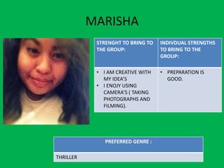 MARISHA
            STRENGHT TO BRING TO   INDIVDUAL STRENGTHS
            THE GROUP:             TO BRING TO THE
                                   GROUP:

            • I AM CREATIVE WITH   • PREPARATION IS
              MY IDEA’S              GOOD.
            • I ENOJY USING
              CAMERA’S ( TAKING
              PHOTOGRAPHS AND
              FILMING).




               PREFERRED GENRE :

THRILLER
 