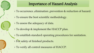 Importance of Hazard Analysis
› To occurrence ,elimination ,prevention & reduction of hazard.
› To ensure the best scientific methodology.
› To assess the adequacy of data.
› To develop & implement the HACCP plan.
› To establish standard operating procedures for sanitation.
› For safety of finished products.
› To verify all control measures of HACCP.
 
