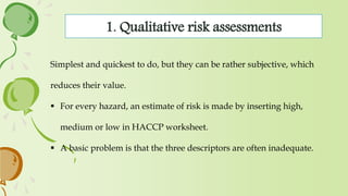 1. Qualitative risk assessments
Simplest and quickest to do, but they can be rather subjective, which
reduces their value.
 For every hazard, an estimate of risk is made by inserting high,
medium or low in HACCP worksheet.
 A basic problem is that the three descriptors are often inadequate.
 