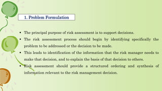  The principal purpose of risk assessment is to support decisions.
 The risk assessment process should begin by identifying specifically the
problem to be addressed or the decision to be made.
 This leads to identification of the information that the risk manager needs to
make that decision, and to explain the basis of that decision to others.
 Risk assessment should provide a structured ordering and synthesis of
information relevant to the risk management decision.
1. Problem Formulation
 