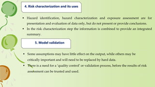  Hazard identification, hazard characterization and exposure assessment are for
presentation and evaluation of data only, but do not present or provide conclusions.
 In the risk characterization step the information is combined to provide an integrated
summary.
4. Risk characterization and its uses
 Some assumptions may have little effect on the output, while others may be
critically important and will need to be replaced by hard data.
 There is a need for a ‘quality control’ or validation process, before the results of risk
assessment can be trusted and used.
5. Model validation
 