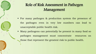  For many pathogen & production system the presence of
the pathogen even in very low numbers can lead to
unacceptable public health risk.
 Many pathogens can potentially be present in many food so
pathogen management must concentrate resources on
those that represent the greatest risk to public health.
Role of Risk Assessment in Pathogen
Management
 