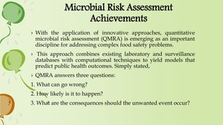 Microbial Risk Assessment
Achievements
› With the application of innovative approaches, quantitative
microbial risk assessment (QMRA) is emerging as an important
discipline for addressing complex food safety problems.
› This approach combines existing laboratory and surveillance
databases with computational techniques to yield models that
predict public health outcomes. Simply stated,
› QMRA answers three questions:
1. What can go wrong?
2. How likely is it to happen?
3. What are the consequences should the unwanted event occur?
 