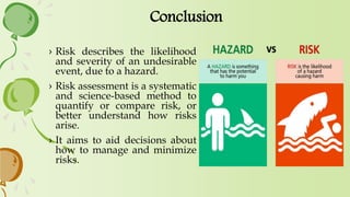 Conclusion
› Risk describes the likelihood
and severity of an undesirable
event, due to a hazard.
› Risk assessment is a systematic
and science-based method to
quantify or compare risk, or
better understand how risks
arise.
› It aims to aid decisions about
how to manage and minimize
risks.
 