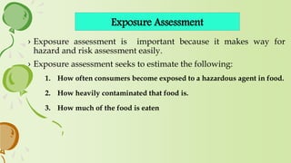 Exposure Assessment
› Exposure assessment is important because it makes way for
hazard and risk assessment easily.
› Exposure assessment seeks to estimate the following:
1. How often consumers become exposed to a hazardous agent in food.
2. How heavily contaminated that food is.
3. How much of the food is eaten
 