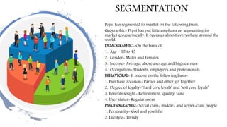 SEGMENTATION
Pepsi has segmented its market on the following basis:
Geographic- Pepsi has put little emphasis on segmenting its
market geographically. It operates almost everywhere around the
world.
DEMOGRAPHIC- On the basis of:
1. Age – 15 to 45
2. Gender- Males and Females
3. Income- Average, above average and high earners
4. Occupation- Students, employees and professionals.
BEHAVIORAL- It is done on the following basis-
1. Purchase occasion- Parties and other get together
2. Degree of loyalty-‘Hard core loyals’ and ‘soft core loyals’
3. Benefits sought- Refreshment, quality, taste
4. User status- Regular users
PSYCHOGRAPHIC- Social class- middle- and upper-class people
1. Personality- Cool and youthful
2. Lifestyle- Trendy
 