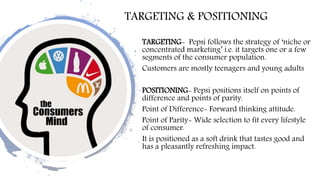 TARGETING & POSITIONING
TARGETING- Pepsi follows the strategy of ‘niche or
concentrated marketing’ i.e. it targets one or a few
segments of the consumer population.
Customers are mostly teenagers and young adults
POSITIONING- Pepsi positions itself on points of
difference and points of parity.
Point of Difference- Forward thinking attitude.
Point of Parity- Wide selection to fit every lifestyle
of consumer.
It is positioned as a soft drink that tastes good and
has a pleasantly refreshing impact.
 