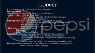 PRODUCT
It is a carbonated soft drink manufactured by PepsiCo.
Levels of product:
-Core Benefit- To quench thirst and provide refreshment.
-Actual product- Is the soft drink itself.
Product features- provides refreshment through strong
carbonation and strong caffeine.
Branding: PepsiCo classifies its brands into three categories: Fun for
You, Good for You, and Better for You. Pepsi comes under the
‘Fun for You’ category.
Powerful brand with a strong equity
SKU’s: Glass bottles of 200ml,300ml,
PET bottles
Cans of 250ml and 330ml.
Packaging: Packaging includes compliance with food safety regulations,
freshness and quality of the product, environmental
sustainability, affordability, and consumer preferences, including
convenience.
Plans to make packaging 100% recyclable and biodegradable.
Labeling: Labeling on cans and bottles is done in regional Indian languages in an
attempt to attract local consumers.
 