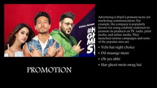PROMOTION
Advertising is Pepsi’s primary tactic for
marketing communications. For
example, the company is popularly
known for using celebrity endorsers to
promote its products on TV, radio, print
media, and online media. They
launched various campaigns and some
of the popular ones are
• Yehi hai right choice
• Dil maange more
• Oh yes abhi
• Har ghoot mein swag hai
 