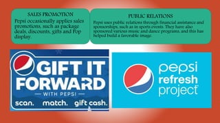 SALES PROMOTION
Pepsi occasionally applies sales
promotions, such as package
deals, discounts, gifts and Pop
display.
PUBLIC RELATIONS
Pepsi uses public relations through financial assistance and
sponsorships, such as in sports events. They have also
sponsored various music and dance programs, and this has
helped build a favorable image.
 