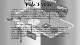 PLACEMENT
The Pepsi beverage has been placed across the country in every type of
outlet from small roadside shops to large supermarkets. PepsiCo uses a
global network for distributing its products to consumers. Venues for
distribution and sale are considered in this element of the marketing
mix. PepsiCo’s places for distribution are as follows:
1. Retailers
2. Online merchandisers
Most PepsiCo products are available at retailers, such as supermarkets,
grocery stores, and convenience stores. However, customers can access
PepsiCo-licensed merchandise like tumblers and t-shirts through
retailers and their websites. Based on this element of the marketing mix,
PepsiCo’s places for distributing its products are mostly non-online
retailers.
 
