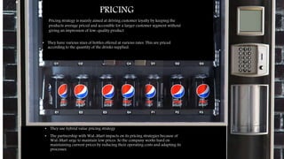 price
•
• They have various sizes of bottles offered at various rates. This are priced
according to the quantity of the drinks supplied.
• They use hybrid value pricing strategy
• The partnership with Wal-Mart impacts on its pricing strategies because of
Wal-Mart urge to maintain low prices. So the company works hard on
maintaining current prices by reducing their operating costs and adapting its
processes.
PRICING
Pricing strategy is mainly aimed at driving customer loyalty by keeping the
products average priced and accessible for a larger customer segment without
giving an impression of low-quality product
 