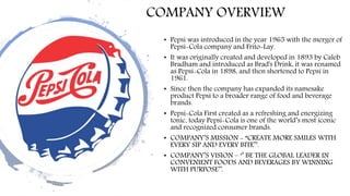COMPANY OVERVIEW
• Pepsi was introduced in the year 1965 with the merger of
Pepsi-Cola company and Frito-Lay.
• It was originally created and developed in 1893 by Caleb
Bradham and introduced as Brad's Drink, it was renamed
as Pepsi-Cola in 1898, and then shortened to Pepsi in
1961.
• Since then the company has expanded its namesake
product Pepsi to a broader range of food and beverage
brands.
• Pepsi-Cola First created as a refreshing and energizing
tonic, today Pepsi-Cola is one of the world’s most iconic
and recognized consumer brands.
• COMPANY’S MISSION - “CREATE MORE SMILES WITH
EVERY SIP AND EVERY BITE’’.
• COMPANY’S VISION – ‘’ BE THE GLOBAL LEADER IN
CONVENIENT FOODS AND BEVERAGES BY WINNING
WITH PURPOSE’’.
 
