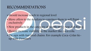 RECOMMENDATIONS
• Should increase reach to regional level
• More offers to the retailors to convince them to sell Pepsi
exclusively.
• New products in the category of health like ( new diet Pepsi)
• Should increase visibility in the market like coca cola.
• Tie-ups with fast food chains. For example Coca-Colas tie-
up with Domino's
 