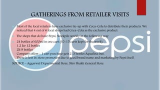 GATHERINGS FROM RETAILER VISITS
 Most of the local retailers have exclusive tie-up with Coca-Cola to distribute their products. We
noticed that 4 out of 6 local shops had Coca-Cola as the exclusive product.
 The shops that do have Pepsi, Stockpile weekly in the following way
 24 bottles of 600ml in one cart (10-15 carts kept for the week)
1.2 Ltr 12 bottles
2lt 9 bottles
Company offers - 1 cart purchase gets 2-3 bottles Aquafina free.
There is less in-store promotion due to good brand name and marketing by Pepsi itself.
SOURCE – Aggarwal Departmental Store, Shiv Shakti General Store.
 