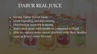 DABUR REAL JUICE
● Strong Dabur brand name
● Good branding and advertising
● Distribution network is strong
● Associated more with health as compared to Pepsi
● Able to capture more casual drinkers with their healthy
approach and many flavours
 