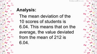 Analysis:
The mean deviation of the
10 scores of students is
6.04. This means that on the
average, the value deviated
from the mean of 212 is
6.04.
 