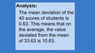 Analysis:
The mean deviation of the
40 scores of students is
0.63. This means that on
the average, the value
deviated from the mean
of 33.63 is 10.63.
 