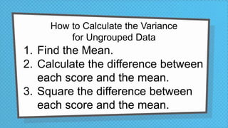 How to Calculate the Variance
for Ungrouped Data
1. Find the Mean.
2. Calculate the difference between
each score and the mean.
3. Square the difference between
each score and the mean.
 